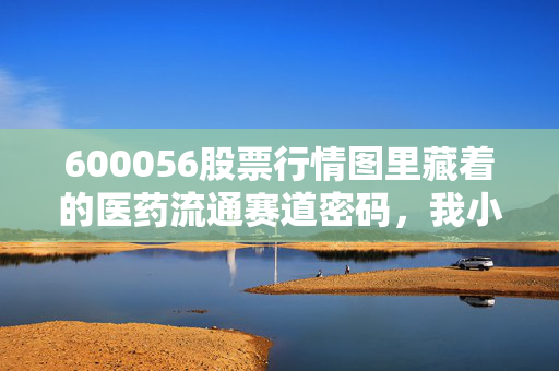 600056股票行情图里藏着的医药流通赛道密码，我小姨3年拿住中国医药赚出一套首付的真实启示