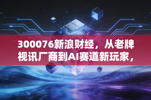 300076新浪财经，从老牌视讯厂商到AI赛道新玩家，普通散户踩过的坑与赚到手的机会