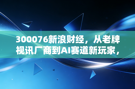300076新浪财经，从老牌视讯厂商到AI赛道新玩家，普通散户踩过的坑与赚到手的机会