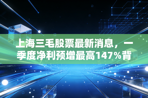 上海三毛股票最新消息，一季度净利预增最高147%背后，老纺织股的浮沉和普通人的投资避坑指南