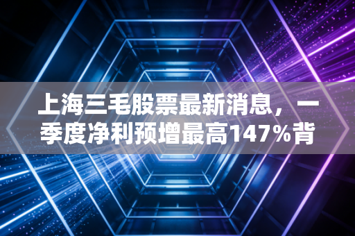 上海三毛股票最新消息，一季度净利预增最高147%背后，老纺织股的浮沉和普通人的投资避坑指南