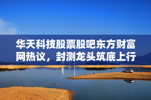 华天科技股票股吧东方财富网热议,封测龙头筑底上行,普通散户该拿还是该跑?