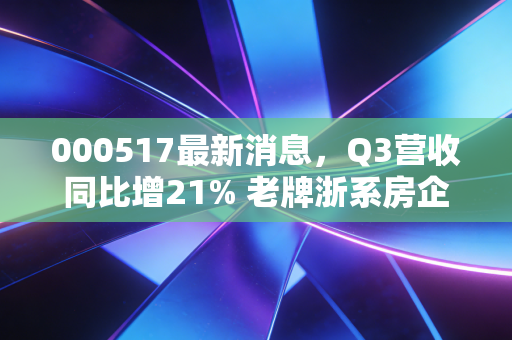 000517最新消息，Q3营收同比增21% 老牌浙系房企的稳路径给普通人什么启示？
