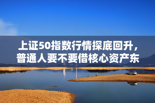 上证50指数行情探底回升，普通人要不要借核心资产东风赚点安稳钱？