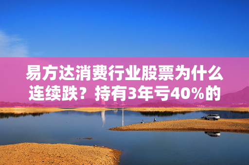 易方达消费行业股票为什么连续跌？持有3年亏40%的老基民，和你聊透背后的真相与出路