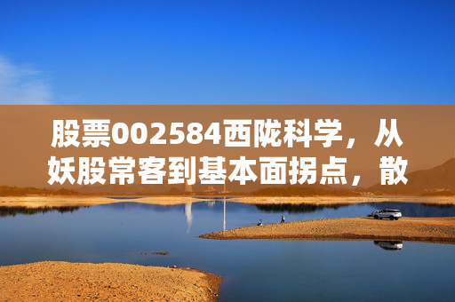 股票002584西陇科学，从妖股常客到基本面拐点，散户到底怎么拿才能不坐过山车？
