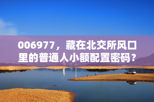 006977,藏在北交所风口里的普通人小额配置密码?