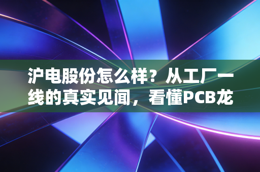 沪电股份怎么样？从工厂一线的真实见闻，看懂PCB龙头的投资逻辑