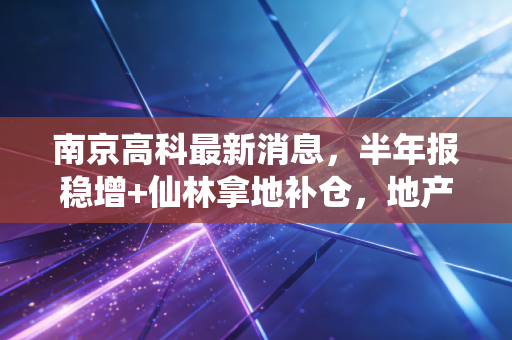 南京高科最新消息，半年报稳增+仙林拿地补仓，地产+投资双轮驱动的稳健样本凭什么？