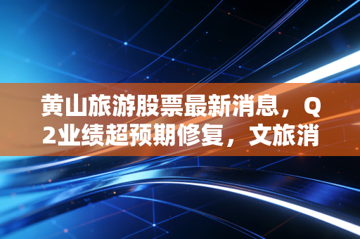 黄山旅游股票最新消息，Q2业绩超预期修复，文旅消费复苏下的长期价值还是短期脉冲？