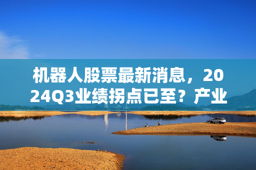 机器人股票最新消息，2024Q3业绩拐点已至？产业资本加仓背后的普通人投资机会