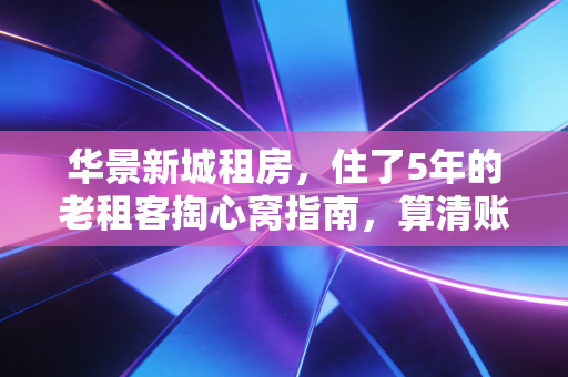 华景新城租房，住了5年的老租客掏心窝指南，算清账少踩坑，每月少花2000还能住得爽