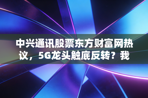 中兴通讯股票东方财富网热议,5G龙头触底反转?我蹲了3年的持仓终于等到拐点