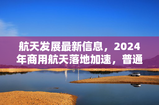 航天发展最新信息，2024年商用航天落地加速，普通人的太空红利真的要来了？