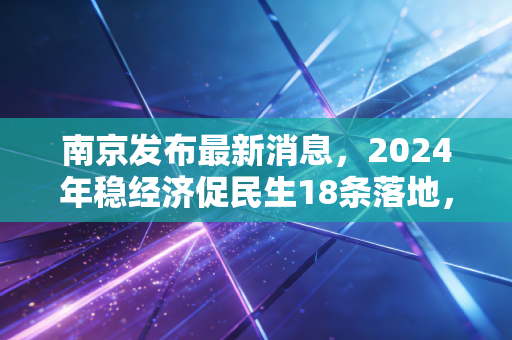 南京发布最新消息，2024年稳经济促民生18条落地，普通人的钱袋子和生活要变了