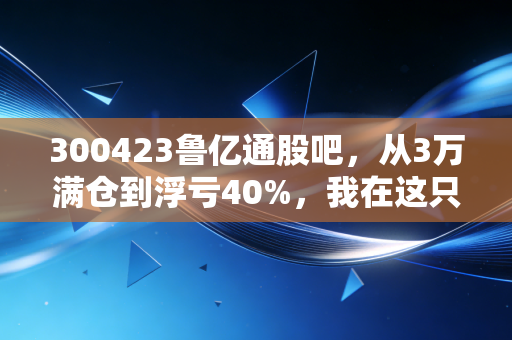 300423鲁亿通股吧,从3万满仓到浮亏40%,我在这只票上踩过的坑、扒过的底和对未来的3个判断