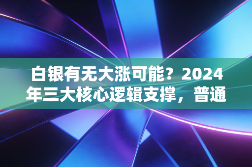 白银有无大涨可能?2024年三大核心逻辑支撑,普通投资者该上车还是观望