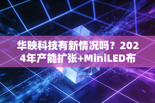 华映科技有新情况吗?2024年产能扩张+MiniLED布局背后的破局逻辑与散户投资启示