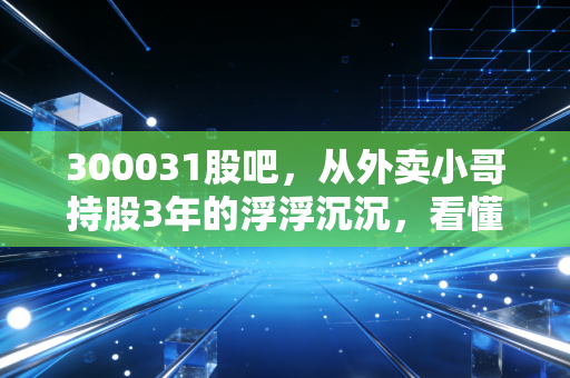 300031股吧，从外卖小哥持股3年的浮浮沉沉，看懂宝通科技的投资逻辑与避坑指南