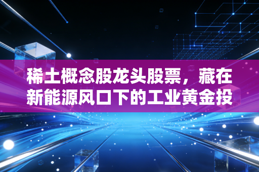 稀土概念股龙头股票,藏在新能源风口下的工业黄金投资逻辑,普通人怎么上车不踩坑?
