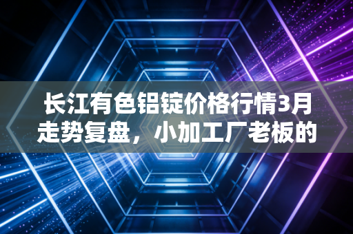 长江有色铝锭价格行情3月走势复盘，小加工厂老板的涨价焦虑，藏着工业金属的周期密码