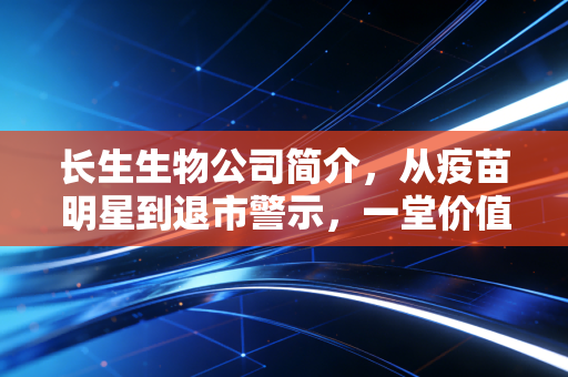 长生生物公司简介,从疫苗明星到退市警示,一堂价值百亿的商业伦理课