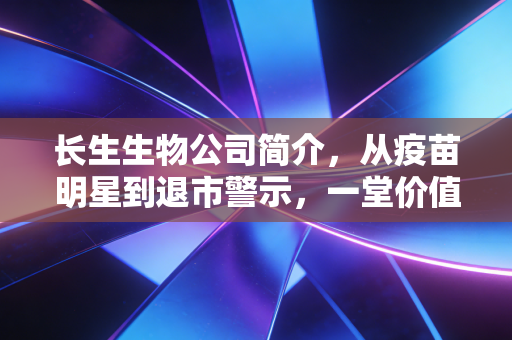 长生生物公司简介，从疫苗明星到退市警示，一堂价值百亿的商业伦理课