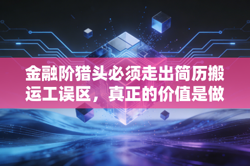 金融阶猎头必须走出简历搬运工误区，真正的价值是做供需两端的职业摆渡人