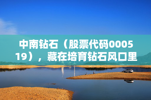 中南钻石(股票代码000519),藏在培育钻石风口里的隐形冠军,普通人能不能上车?