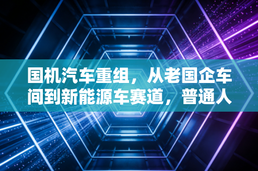 国机汽车重组,从老国企车间到新能源车赛道,普通人能摸到的产业红利窗口?