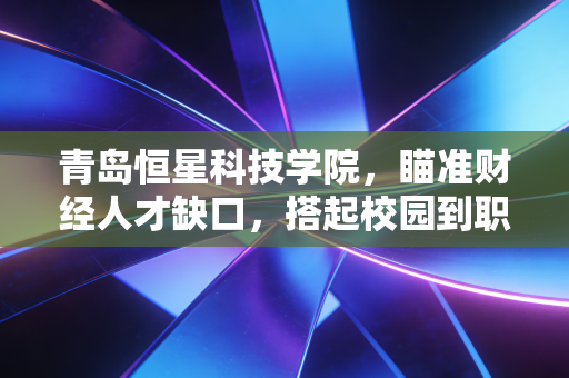 青岛恒星科技学院,瞄准财经人才缺口,搭起校园到职场的价值转化桥