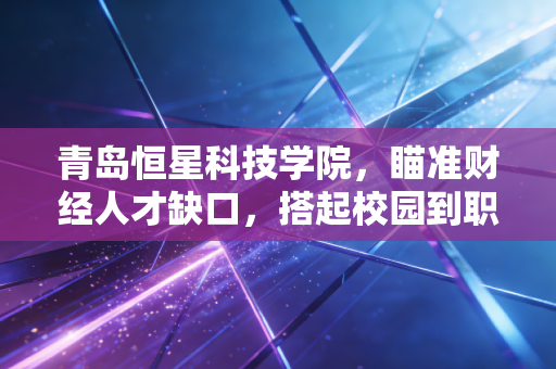 青岛恒星科技学院，瞄准财经人才缺口，搭起校园到职场的价值转化桥