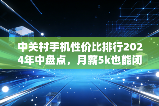 中关村手机性价比排行2024年中盘点,月薪5k也能闭眼入的3类机型,我帮身边12个朋友踩过坑了