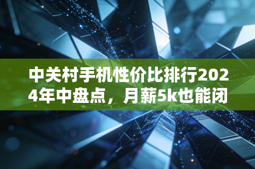 中关村手机性价比排行2024年中盘点,月薪5k也能闭眼入的3类机型,我帮身边12个朋友踩过坑了