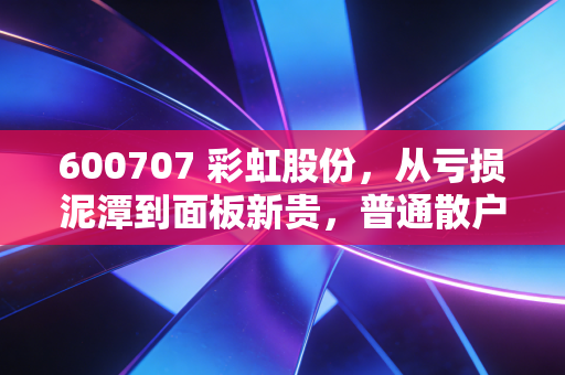 600707 彩虹股份,从亏损泥潭到面板新贵,普通散户能不能搭上这波产业风口?