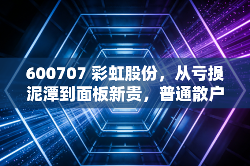 600707 彩虹股份,从亏损泥潭到面板新贵,普通散户能不能搭上这波产业风口?
