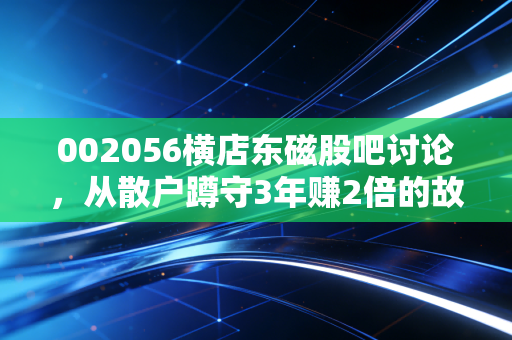 002056横店东磁股吧讨论，从散户蹲守3年赚2倍的故事，看光伏+磁材双赛道龙头的投资逻辑