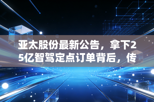 亚太股份最新公告，拿下25亿智驾定点订单背后，传统零部件厂的逆袭正在拉低普通人的出行成本