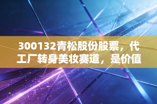 300132青松股份股票,代工厂转身美妆赛道,是价值洼地还是估值陷阱?