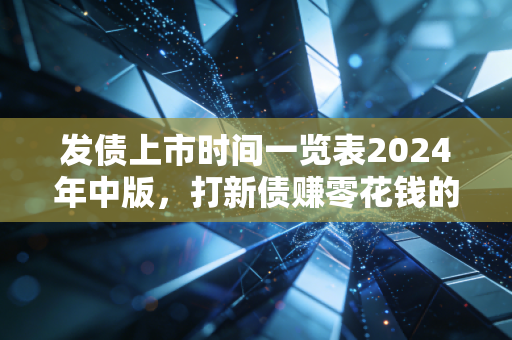 发债上市时间一览表2024年中版，打新债赚零花钱的保姆级指南，普通人也能躺赚的稳收益路子