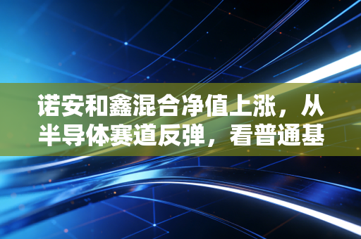诺安和鑫混合净值上涨，从半导体赛道反弹，看普通基民怎么踩对投资节奏