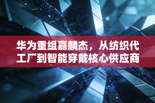 华为重组嘉麟杰，从纺织代工厂到智能穿戴核心供应商，藏着你没看懂的产业红利
