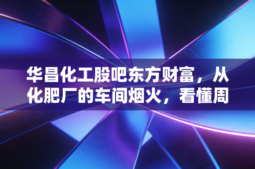 华昌化工股吧东方财富,从化肥厂的车间烟火,看懂周期股的持仓悲欢