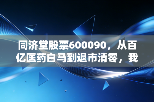 同济堂股票600090，从百亿医药白马到退市清零，我亲戚28万养老钱打水漂的血泪教训