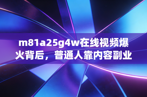 m81a25g4w在线视频爆火背后,普通人靠内容副业月入3万的密码,我帮3个朋友踩中了新风口