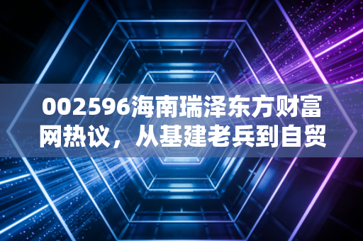 002596海南瑞泽东方财富网热议,从基建老兵到自贸概念风口,普通投资者该怎么避坑掘金?