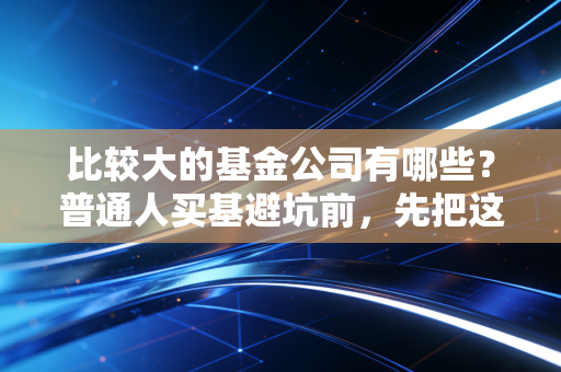 比较大的基金公司有哪些?普通人买基避坑前,先把这些头部玩家底细摸透