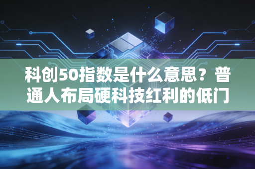 科创50指数是什么意思?普通人布局硬科技红利的低门槛实用指南