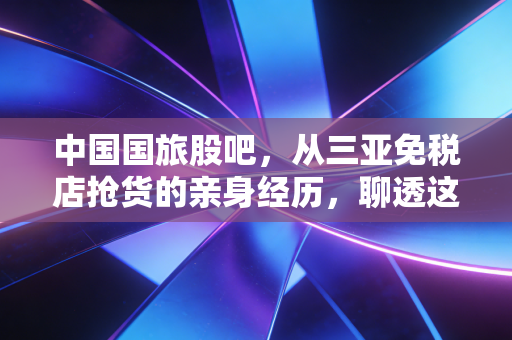 中国国旅股吧，从三亚免税店抢货的亲身经历，聊透这只白马股的长期逻辑和短期争议
