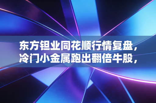 东方钽业同花顺行情复盘,冷门小金属跑出翻倍牛股,我靠它凑够学区房首付的表哥做对了什么?